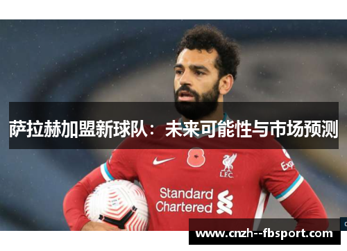 萨拉赫加盟新球队：未来可能性与市场预测