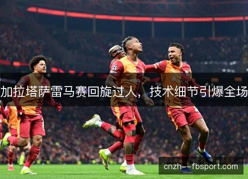 加拉塔萨雷马赛回旋过人，技术细节引爆全场